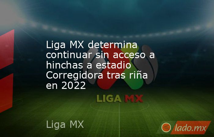 Liga MX determina continuar sin acceso a hinchas a estadio Corregidora tras riña en 2022. Noticias en tiempo real