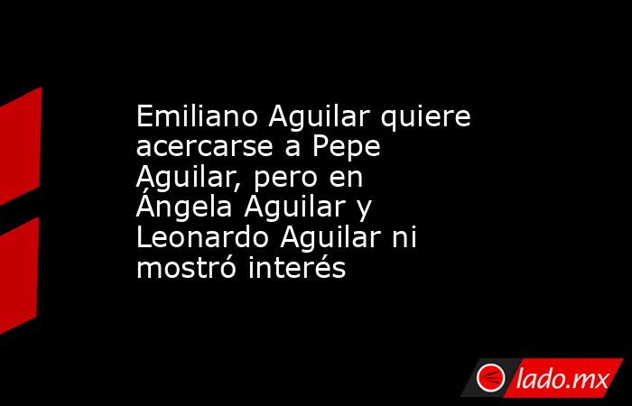 Emiliano Aguilar quiere acercarse a Pepe Aguilar, pero en Ángela Aguilar y Leonardo Aguilar ni mostró interés . Noticias en tiempo real