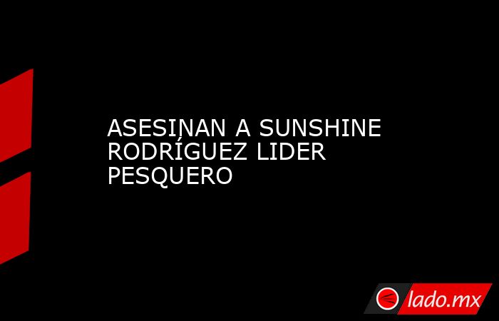 ASESINAN A SUNSHINE RODRÍGUEZ LIDER PESQUERO. Noticias en tiempo real