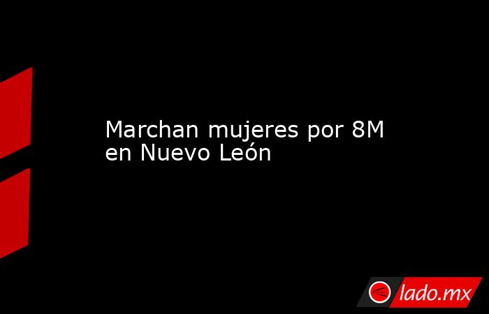 Marchan mujeres por 8M en Nuevo León. Noticias en tiempo real