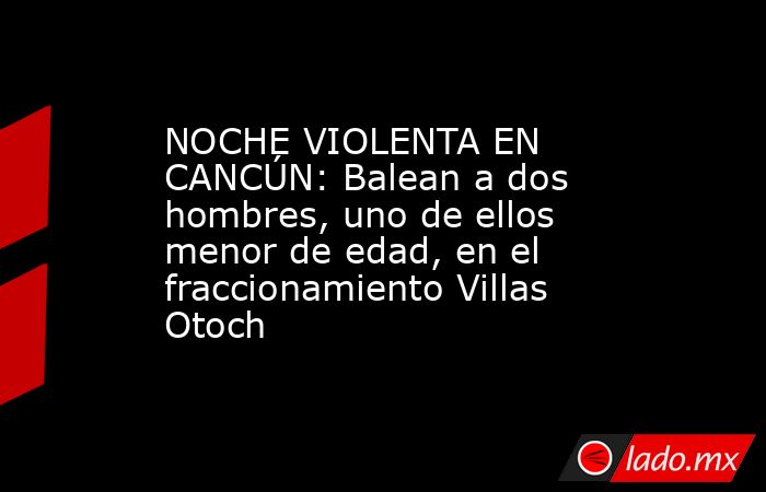 NOCHE VIOLENTA EN CANCÚN: Balean a dos hombres, uno de ellos menor de edad, en el fraccionamiento Villas Otoch. Noticias en tiempo real