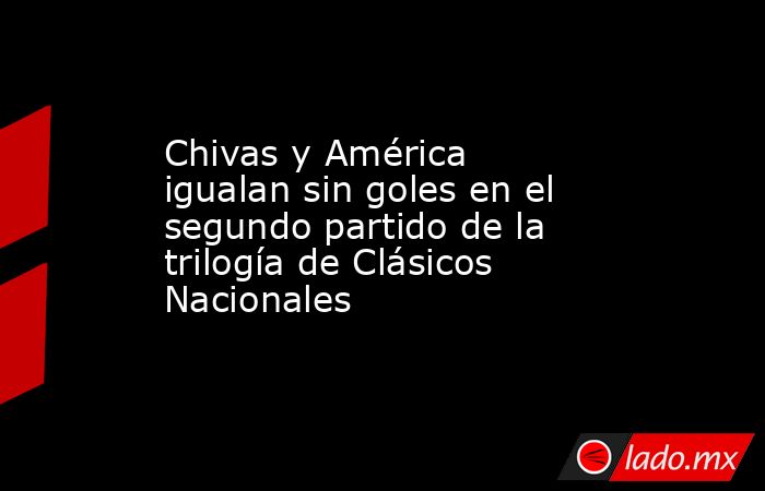 Chivas y América igualan sin goles en el segundo partido de la trilogía de Clásicos Nacionales. Noticias en tiempo real