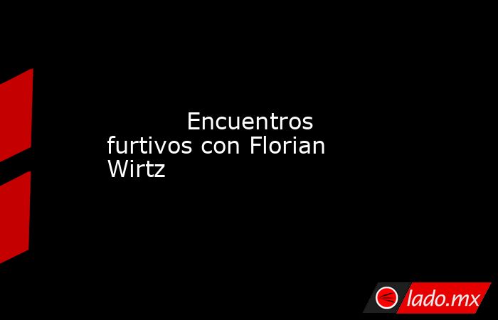                                   Encuentros furtivos con Florian Wirtz                              . Noticias en tiempo real