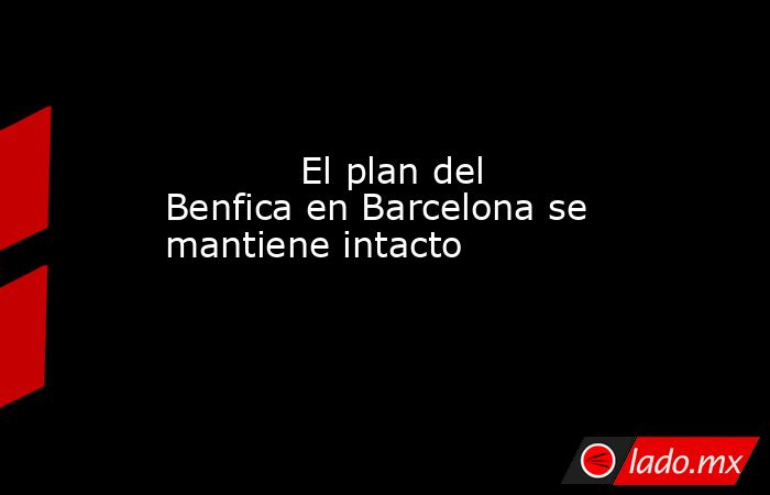                                                            El plan del Benfica en Barcelona se mantiene intacto                                                       . Noticias en tiempo real