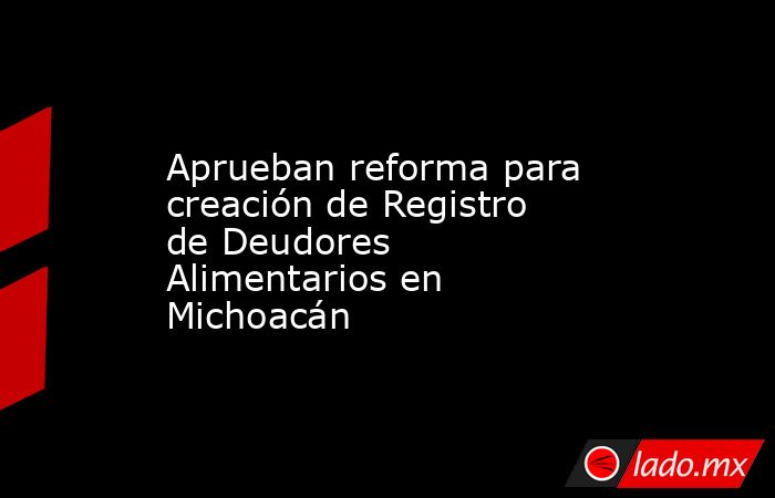 Aprueban reforma para creación de Registro de Deudores Alimentarios en Michoacán. Noticias en tiempo real