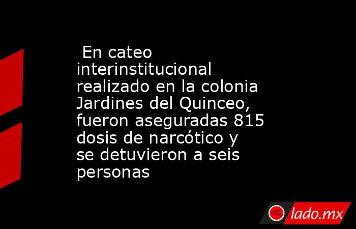  En cateo interinstitucional realizado en la colonia Jardines del Quinceo, fueron aseguradas 815 dosis de narcótico y se detuvieron a seis personas. Noticias en tiempo real