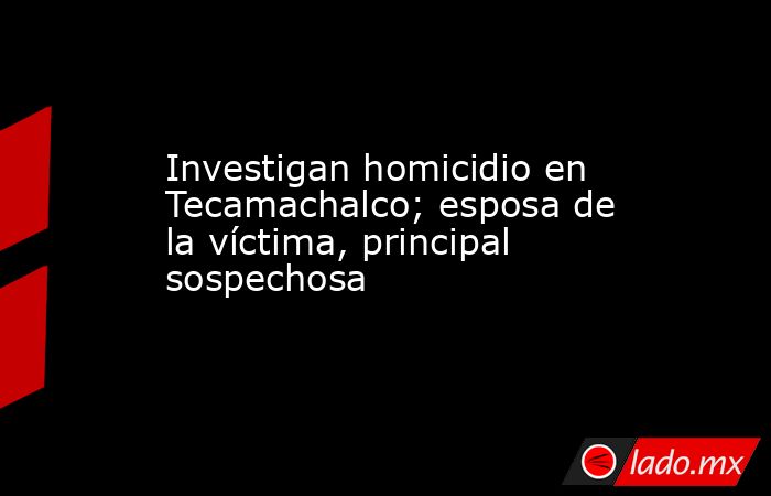 Investigan homicidio en Tecamachalco; esposa de la víctima, principal sospechosa. Noticias en tiempo real