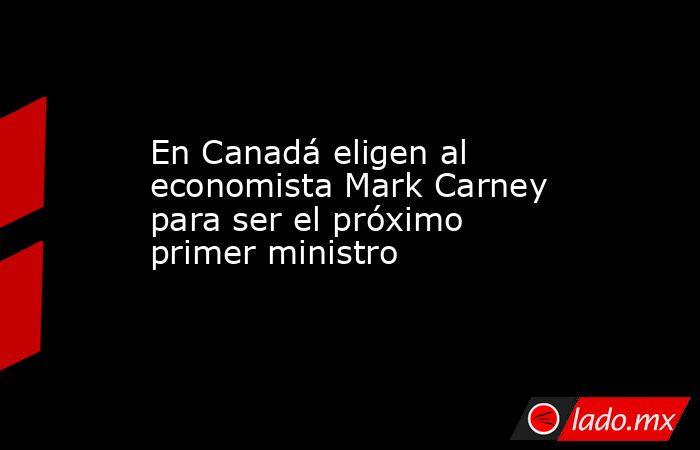En Canadá eligen al economista Mark Carney para ser el próximo primer ministro . Noticias en tiempo real