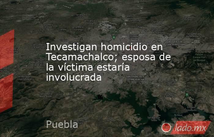 Investigan homicidio en Tecamachalco; esposa de la víctima estaría involucrada. Noticias en tiempo real
