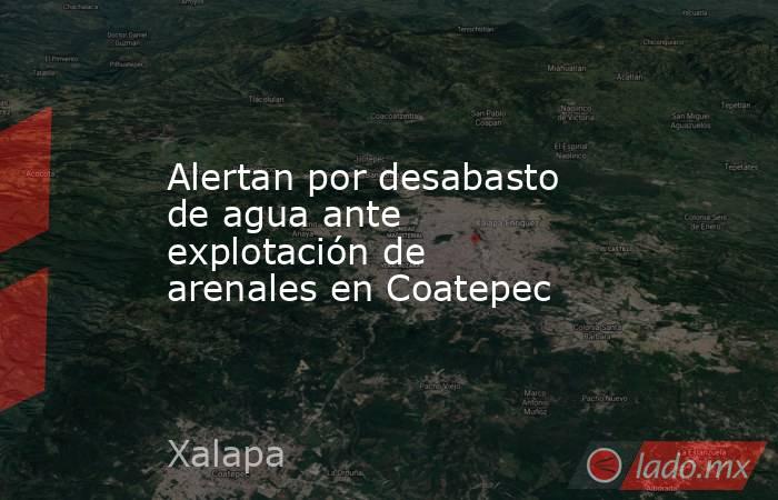 Alertan por desabasto de agua ante explotación de arenales en Coatepec. Noticias en tiempo real