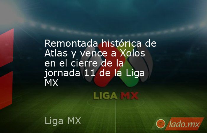Remontada histórica de Atlas y vence a Xolos en el cierre de la jornada 11 de la Liga MX. Noticias en tiempo real