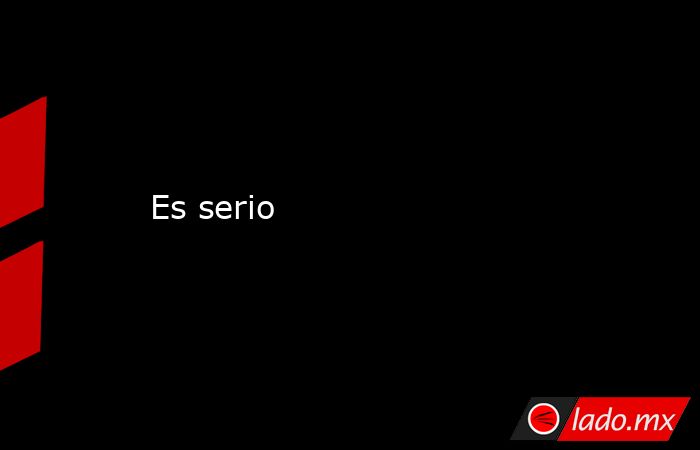 Es serio. Noticias en tiempo real