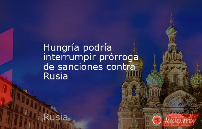 Hungría podría interrumpir prórroga de sanciones contra Rusia. Noticias en tiempo real