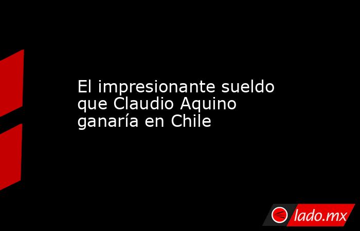 El impresionante sueldo que Claudio Aquino ganaría en Chile. Noticias en tiempo real