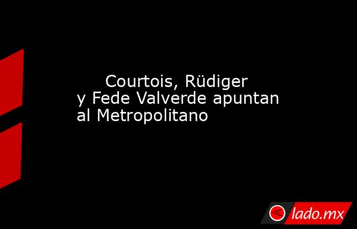                                                      Courtois, Rüdiger y Fede Valverde apuntan al Metropolitano                                                 . Noticias en tiempo real