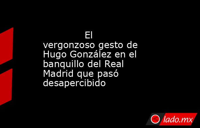                                     El vergonzoso gesto de Hugo González en el banquillo del Real Madrid que pasó desapercibido                                 . Noticias en tiempo real