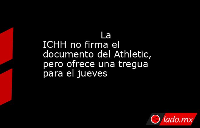                                                                   La ICHH no firma el documento del Athletic, pero ofrece una tregua para el jueves                                                              . Noticias en tiempo real