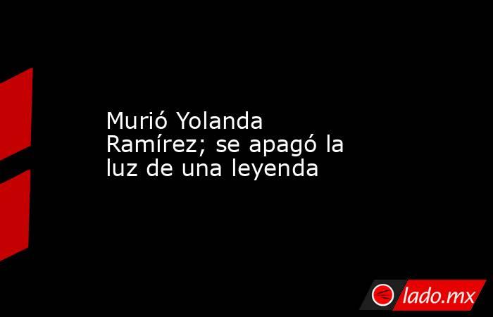 Murió Yolanda Ramírez; se apagó la luz de una leyenda. Noticias en tiempo real