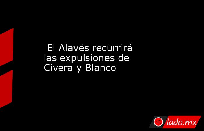                                                                          El Alavés recurrirá las expulsiones de Civera y Blanco                                                                     . Noticias en tiempo real