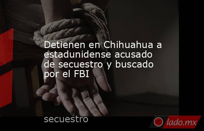 Detienen en Chihuahua a estadunidense acusado de secuestro y buscado por el FBI. Noticias en tiempo real