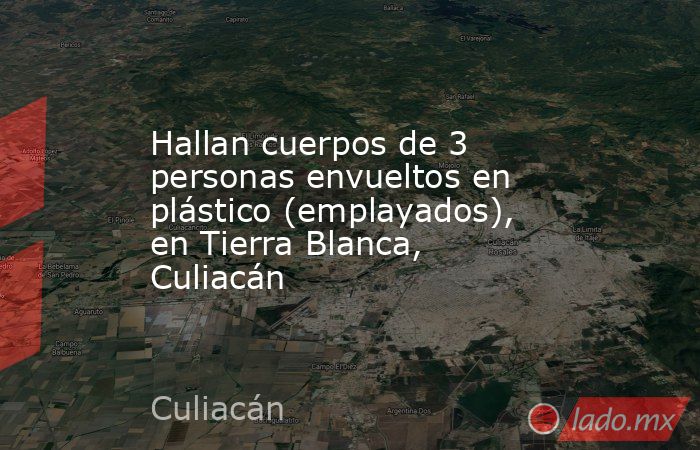 Hallan cuerpos de 3 personas envueltos en plástico (emplayados), en Tierra Blanca, Culiacán. Noticias en tiempo real