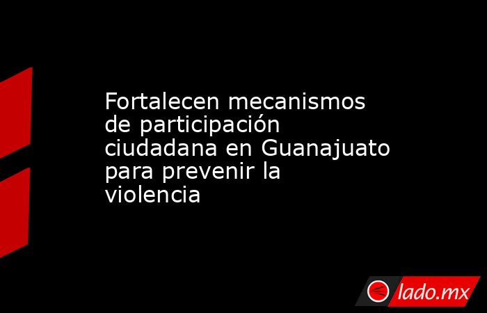 Fortalecen mecanismos de participación ciudadana en Guanajuato para prevenir la violencia. Noticias en tiempo real