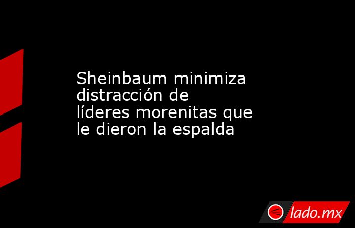 Sheinbaum minimiza distracción de líderes morenitas que le dieron la espalda. Noticias en tiempo real