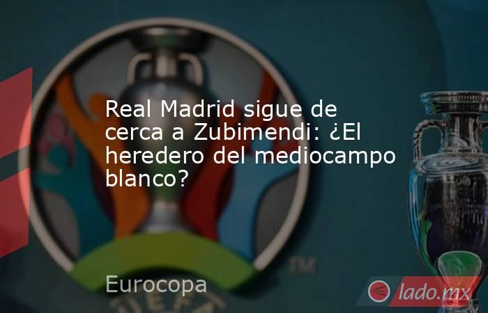 Real Madrid sigue de cerca a Zubimendi: ¿El heredero del mediocampo blanco?. Noticias en tiempo real