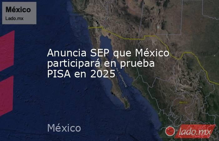 Anuncia SEP que México participará en prueba PISA en 2025. Noticias en tiempo real
