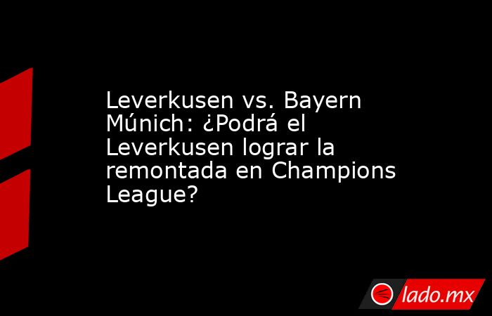 Leverkusen vs. Bayern Múnich: ¿Podrá el Leverkusen lograr la remontada en Champions League?. Noticias en tiempo real