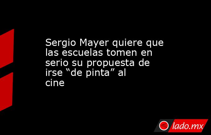 Sergio Mayer quiere que las escuelas tomen en serio su propuesta de irse “de pinta” al cine. Noticias en tiempo real