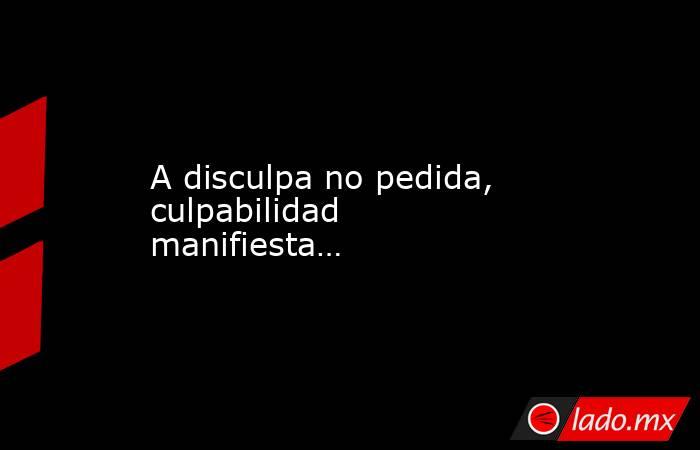 A disculpa no pedida, culpabilidad manifiesta…. Noticias en tiempo real