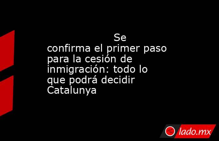                                                                                            Se confirma el primer paso para la cesión de inmigración: todo lo que podrá decidir Catalunya                                                                       . Noticias en tiempo real