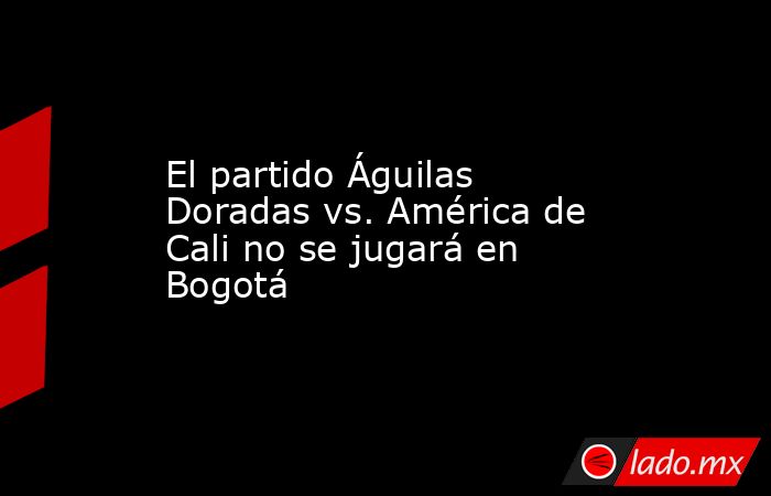 El partido Águilas Doradas vs. América de Cali no se jugará en Bogotá. Noticias en tiempo real