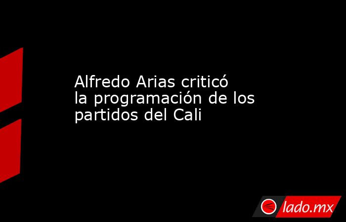 Alfredo Arias criticó la programación de los partidos del Cali. Noticias en tiempo real