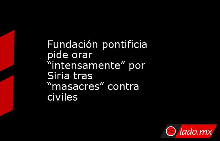 Fundación pontificia pide orar “intensamente” por Siria tras “masacres” contra civiles. Noticias en tiempo real