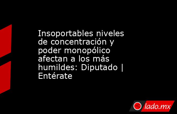 Insoportables niveles de concentración y poder monopólico afectan a los más humildes: Diputado | Entérate. Noticias en tiempo real