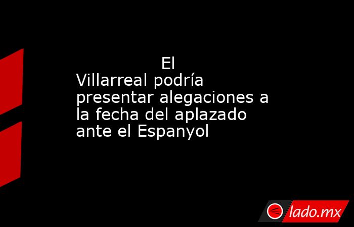                                                                El Villarreal podría presentar alegaciones a la fecha del aplazado ante el Espanyol                                                           . Noticias en tiempo real