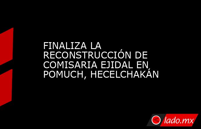 FINALIZA LA RECONSTRUCCIÓN DE COMISARIA EJIDAL EN POMUCH, HECELCHAKÁN. Noticias en tiempo real