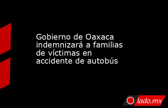 Gobierno de Oaxaca indemnizará a familias de víctimas en accidente de autobús. Noticias en tiempo real