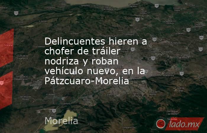 Delincuentes hieren a chofer de tráiler nodriza y roban vehículo nuevo, en la Pátzcuaro-Morelia. Noticias en tiempo real
