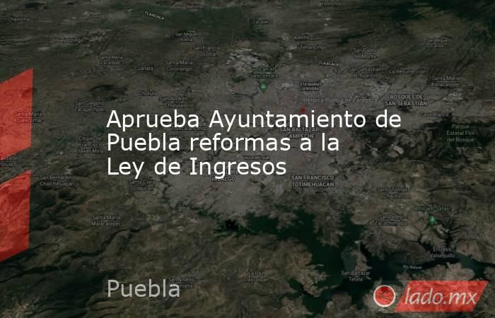 Aprueba Ayuntamiento de Puebla reformas a la Ley de Ingresos. Noticias en tiempo real