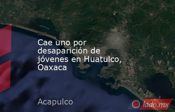 Cae uno por desaparición de jóvenes en Huatulco, Oaxaca. Noticias en tiempo real