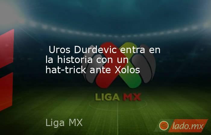  Uros Durdevic entra en la historia con un hat-trick ante Xolos. Noticias en tiempo real