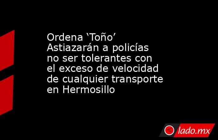 Ordena ‘Toño’ Astiazarán a policías no ser tolerantes con el exceso de velocidad de cualquier transporte en Hermosillo. Noticias en tiempo real