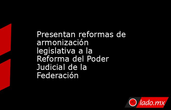 Presentan reformas de armonización legislativa a la Reforma del Poder Judicial de la Federación. Noticias en tiempo real