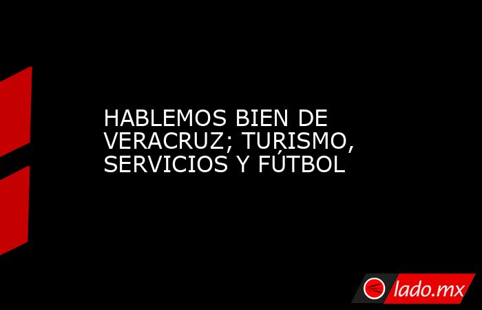 HABLEMOS BIEN DE VERACRUZ; TURISMO, SERVICIOS Y FÚTBOL. Noticias en tiempo real