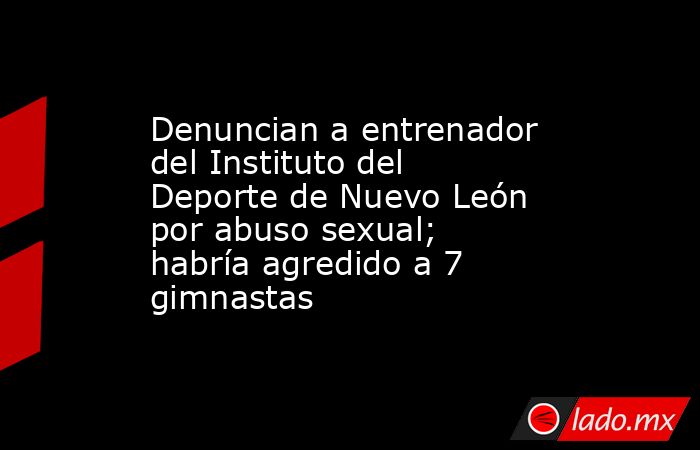 Denuncian a entrenador del Instituto del Deporte de Nuevo León por abuso sexual; habría agredido a 7 gimnastas. Noticias en tiempo real