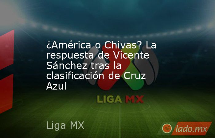 ¿América o Chivas? La respuesta de Vicente Sánchez tras la clasificación de Cruz Azul. Noticias en tiempo real