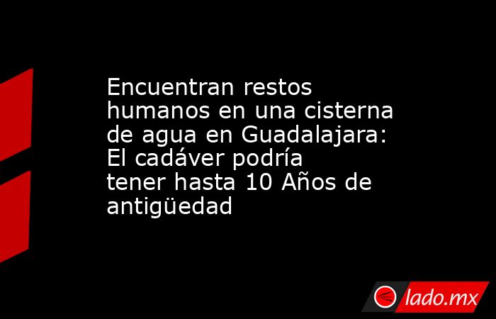 Encuentran restos humanos en una cisterna de agua en Guadalajara: El cadáver podría tener hasta 10 Años de antigüedad. Noticias en tiempo real